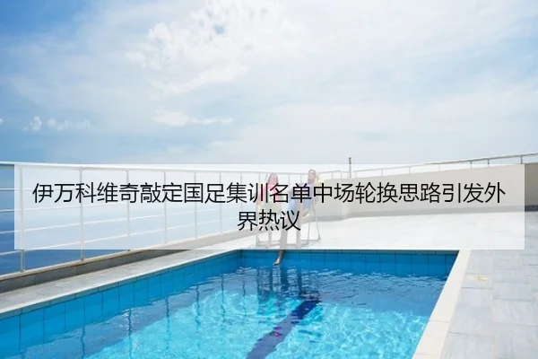 伊万科维奇敲定国足集训名单中场轮换思路引发外界热议