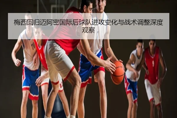 梅西回归迈阿密国际后球队进攻变化与战术调整深度观察