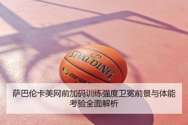 萨巴伦卡美网前加码训练强度卫冕前景与体能考验全面解析